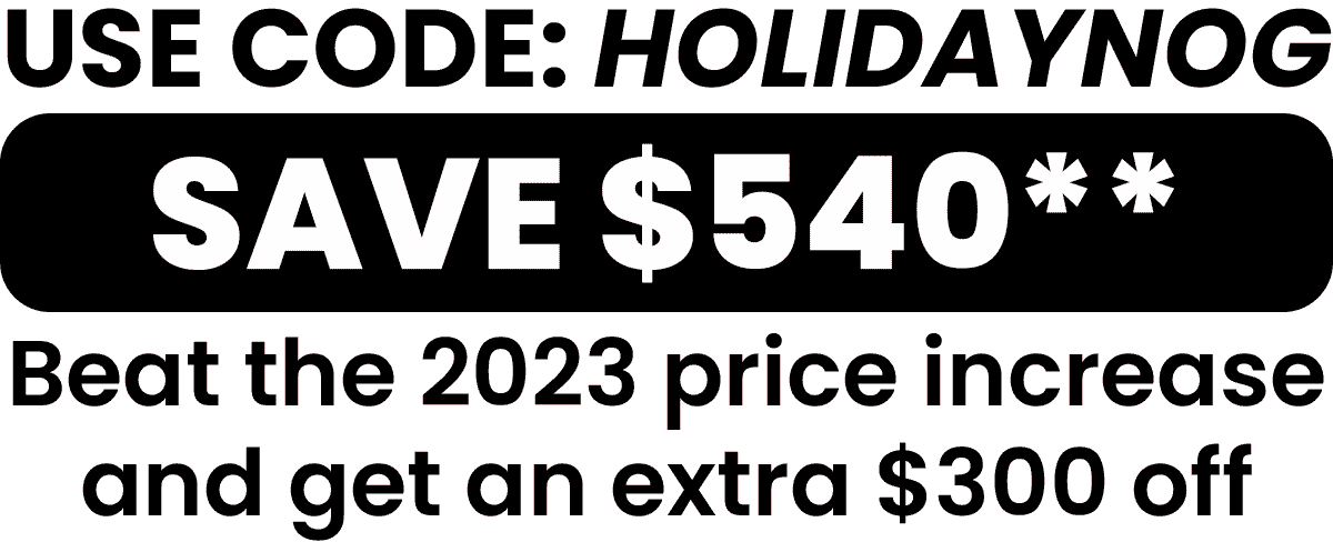 Use code: HOLIDAYNOG and save $540. Beat the 2023 price increase and get an extre $300 off